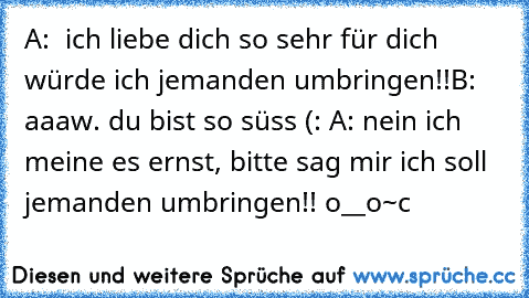 A:  ich liebe dich so sehr für dich würde ich jemanden umbringen!!
B: aaaw. du bist so süss (: ♥
A: nein ich meine es ernst, bitte sag mir ich soll jemanden umbringen!! o__o
~c