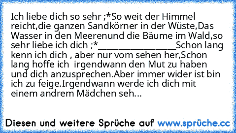 Ich liebe dich so sehr ;*
So weit der Himmel reicht,
die ganzen Sandkörner in der Wüste,
Das Wasser in den Meeren
und die Bäume im Wald,
so sehr liebe ich dich ;*
___________________
Schon lang kenn ich dich , aber nur vom sehen her,
Schon lang hoffe ich  irgendwann den Mut zu haben und dich anzusprechen.
Aber immer wider ist bin ich zu feige.
Irgendwann werde ich dich mit einem andrem Mädchen ...