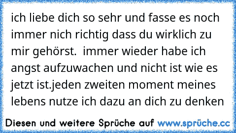 ich liebe dich so sehr und fasse es noch immer nich richtig dass du wirklich zu mir gehörst.  immer wieder habe ich angst aufzuwachen und nicht ist wie es jetzt ist.
jeden zweiten moment meines lebens nutze ich dazu an dich zu denken
