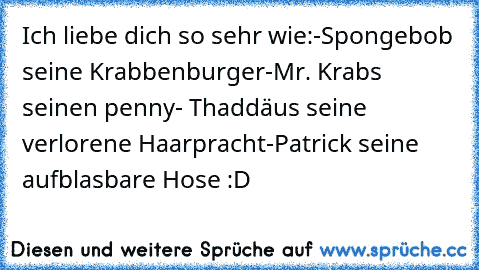 Ich liebe dich so sehr wie:
-Spongebob seine Krabbenburger
-Mr. Krabs seinen penny
- Thaddäus seine verlorene Haarpracht
-Patrick seine aufblasbare Hose :D 
 ♥ ♥ ♥ ♥ ♥ ♥ ♥ ♥ ♥ ♥ ♥