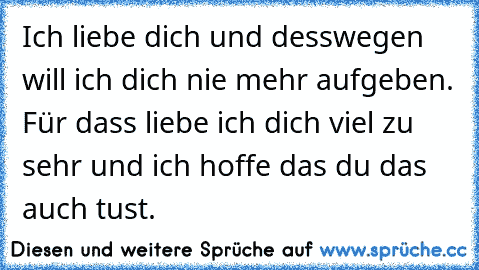 Ich liebe dich und desswegen will ich dich nie mehr aufgeben. Für dass liebe ich dich viel zu sehr und ich hoffe das du das auch tust.