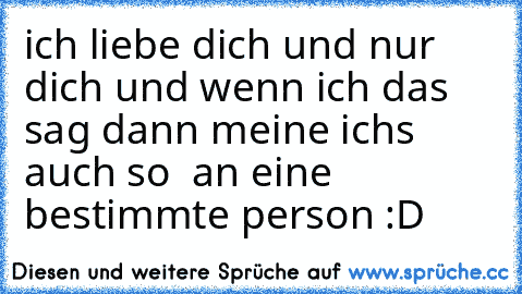 ich liebe dich und nur dich und wenn ich das sag dann meine ich´s auch so ♥ 
an eine bestimmte person :D