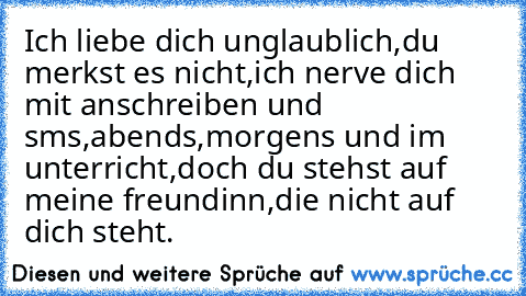 Ich liebe dich unglaublich,du merkst es nicht,ich nerve dich mit anschreiben und sms,abends,morgens und im unterricht,doch du stehst auf meine freundinn,die nicht auf dich steht.