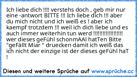 Ich liebe dich !!!! verstehs doch , geb mir nur eine -antwort BITTE !!! Ich liebe dich !!! aber du mich nicht und ich weiß es ! aber ich kaempf trotzdem !!! weil ich dich liebe und es auch immer weiterhin tun werd !!!!!!!!!!!!!!!!!!! wer dieses geFühl schonmAAl hatTen Bitte "geFällt Miar " druecken damit ich weiß das ich nicht der einzige ist der dieses geFühl haT !