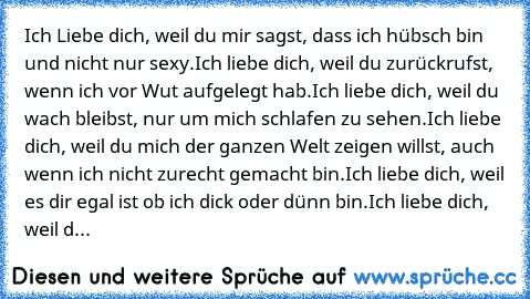 Ich Liebe dich, weil du mir sagst, dass ich hübsch bin und nicht nur sexy.
Ich liebe dich, weil du zurückrufst, wenn ich vor Wut aufgelegt hab.
Ich liebe dich, weil du wach bleibst, nur um mich schlafen zu sehen.
Ich liebe dich, weil du mich der ganzen Welt zeigen willst, auch wenn ich nicht zurecht gemacht bin.
Ich liebe dich, weil es dir egal ist ob ich dick oder dünn bin.
Ich liebe dich, wei...