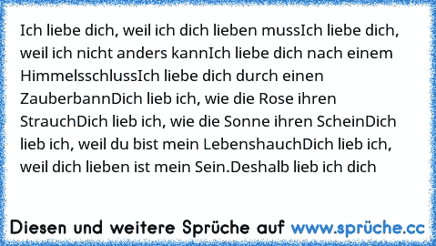 Ich liebe dich, weil ich dich lieben muss
Ich liebe dich, weil ich nicht anders kann
Ich liebe dich nach einem Himmelsschluss
Ich liebe dich durch einen Zauberbann
Dich lieb ich, wie die Rose ihren Strauch
Dich lieb ich, wie die Sonne ihren Schein
Dich lieb ich, weil du bist mein Lebenshauch
Dich lieb ich, weil dich lieben ist mein Sein.
Deshalb lieb ich dich 