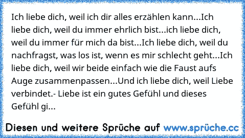 Ich liebe dich, weil ich dir alles erzählen kann...
Ich liebe dich, weil du immer ehrlich bist...
ich liebe dich, weil du immer für mich da bist...
Ich liebe dich, weil du nachfragst, was los ist, wenn es mir schlecht geht...
Ich liebe dich, weil wir beide einfach wie die Faust aufs Auge zusammenpassen...
Und ich liebe dich, weil Liebe verbindet.- Liebe ist ein gutes Gefühl und dieses Gefühl gi...