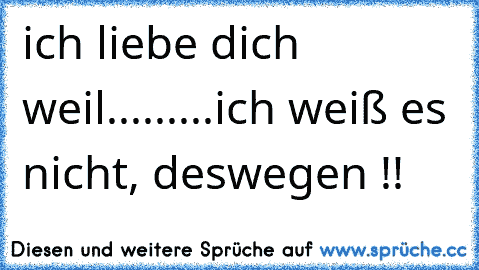 ich liebe dich weil...
.
.
.
.
.
.
ich weiß es nicht, deswegen !!