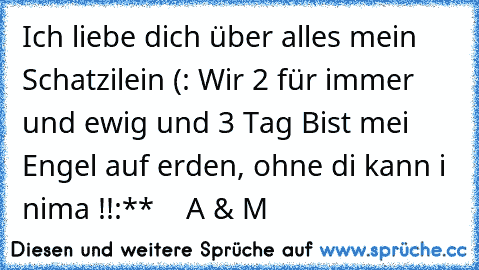 Ich liebe dich über alles mein Schatzilein (: Wir 2 für immer und ewig und 3 Tag ♥
Bist mei Engel auf erden, ohne di kann i nima !!
:**  ♥  A & M ♥