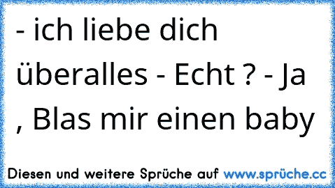 - ich liebe dich überalles
 - Echt ?
 - Ja , Blas mir einen baby