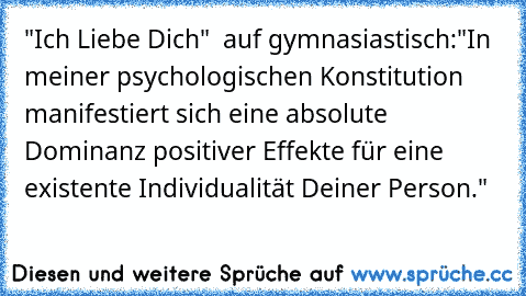 "Ich Liebe Dich" ♥ auf gymnasiastisch:
"In meiner psychologischen Konstitution manifestiert sich eine absolute Dominanz positiver Effekte für eine existente Individualität Deiner Person."