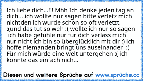 Ich liebe dich...!!! ♥
Mhh Ich denke jeden tag an dich....♥
ich wollte nur sagen bitte verletz mich nicht
den ich wurde schon so oft verletzt. :(
und das tut so weh :( wollte ich nur so sagen ♥ ich habe gefühle nur für dich verlass mich nur nicht ♥
ich bin so überglücklich mit dir :) ich hoffe niemanden bringt uns auseinander ♥ :( 
Für mich würde eine welt untergehen :( ich könnte das einfach n...