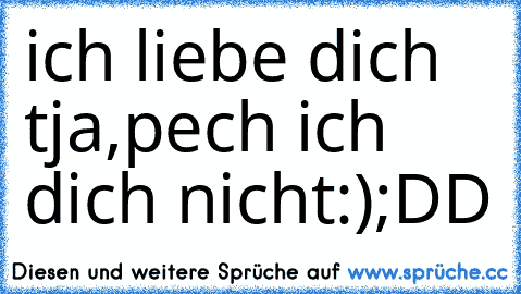 ich liebe dich ♥ 
tja,pech ich dich nicht:)
;DD