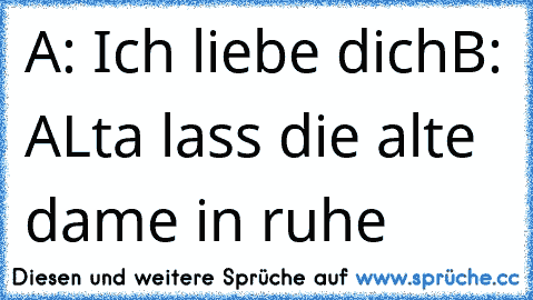 A: Ich liebe dich
B: ALta lass die alte dame in ruhe