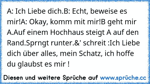 A: Ich Liebe dich.
B: Echt, beweise es mir!
A: Okay, komm mit mir!
B geht mir A.
Auf einem Hochhaus steigt A auf den Rand.
Sprngt runter.&' schreit :
Ich Liebe dich über alles, mein Schatz, ich hoffe du glaubst es mir !