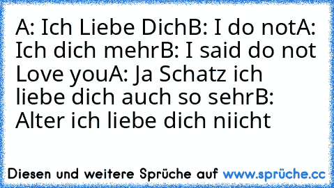 A: Ich Liebe Dich
B: I do not
A: Ich dich mehr
B: I said do not Love you
A: Ja Schatz ich liebe dich auch so sehr
B: Alter ich liebe dich niicht