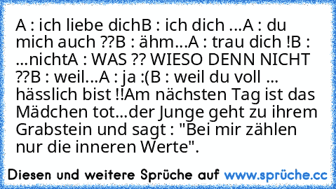 A : ich liebe dich
B : ich dich ...
A : du mich auch ??
B : ähm...
A : trau dich !
B : ...nicht
A : WAS ?? WIESO DENN NICHT ??
B : weil...
A : ja :(
B : weil du voll ... hässlich bist !!
Am nächsten Tag ist das Mädchen tot...
der Junge geht zu ihrem Grabstein und sagt : "Bei mir zählen nur die inneren Werte".