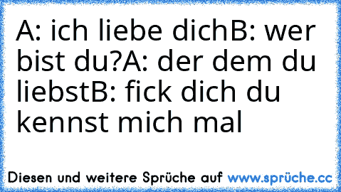 A: ich liebe dich
B: wer bist du?
A: der dem du liebst
B: fick dich du kennst mich mal