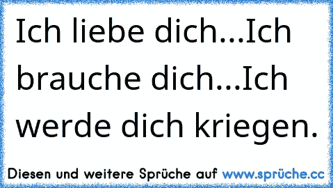 Ich liebe dich...
Ich brauche dich...
Ich werde dich kriegen.