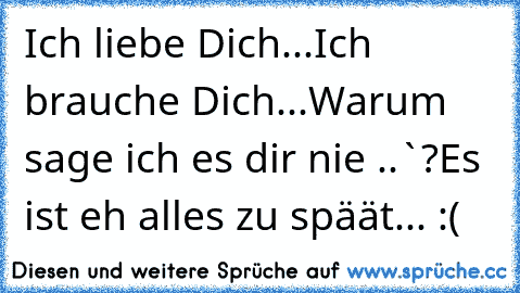 Ich liebe Dich...
Ich brauche Dich...
Warum sage ich es dir nie ..`?
Es ist eh alles zu späät... :(