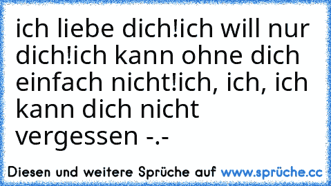 ich liebe dich!
ich will nur dich!
ich kann ohne dich einfach nicht!
ich, ich, ich kann dich nicht vergessen -.- ♥