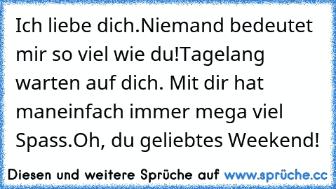 Ich liebe dich.
Niemand bedeutet mir so viel wie du!
Tagelang warten auf dich. Mit dir hat man
einfach immer mega viel Spass.
Oh, du geliebtes Weekend!