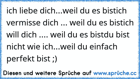 ich liebe dich...weil du es bist
ich vermisse dich ... weil du es bist
ich will dich .... weil du es bist
du bist nicht wie ich...weil du einfach perfekt bist ;) ♥