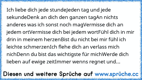 Ich liebe dich… jede stunde
Jeden tag und jede sekunde
Denk an dich den ganzen tag
An nichts anderes was ich sonst noch mag
Vermisse dich an jedem ort
Vermisse dich bei jedem wort
Fühl dich in mir drin in meinem herzen
Bist du nicht bei mir fühl ich leichte schmerzen
Ich flehe dich an verlass mich nich‘
Denn du bist das wichtigste für mich
Werde dich lieben auf ewige zeit
Immer wenns regnet und...