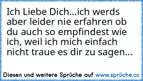 Ich Liebe Dich...♥
ich werds aber leider nie erfahren ob du auch so empfindest wie ich, weil ich mich einfach nicht traue es dir zu sagen...