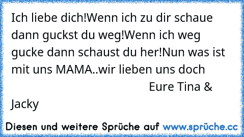 Ich liebe dich!♥
Wenn ich zu dir schaue dann guckst du weg!
Wenn ich weg gucke dann schaust du her!♥
Nun was ist mit uns MAMA..wir lieben uns doch ♥
                                                      Eure Tina & Jacky♥