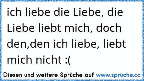 ich liebe die Liebe, die Liebe liebt mich, doch den,den ich liebe, liebt mich nicht :(