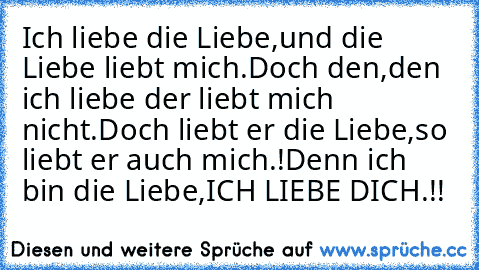 Ich liebe die Liebe,und die Liebe liebt mich.
Doch den,den ich liebe der liebt mich nicht.
Doch liebt er die Liebe,so liebt er auch mich.!
Denn ich bin die Liebe,ICH LIEBE DICH.!!♥♥