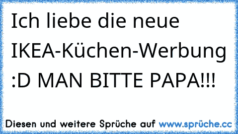 Ich liebe die neue IKEA-Küchen-Werbung :D
 MAN BITTE PAPA!!!