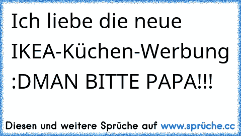 Ich liebe die neue IKEA-Küchen-Werbung :D
MAN BITTE PAPA!!!