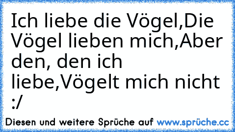 Ich liebe die Vögel,
Die Vögel lieben mich,
Aber den, den ich liebe,
Vögelt mich nicht :/