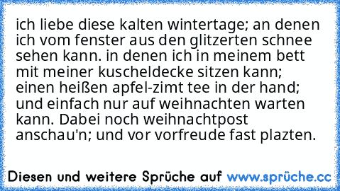 ich liebe diese kalten wintertage; an denen ich vom fenster aus den glitzerten schnee sehen kann. in denen ich in meinem bett mit meiner kuscheldecke sitzen kann; einen heißen apfel-zimt tee in der hand; und einfach nur auf weihnachten warten kann. Dabei noch weihnachtpost anschau'n; und vor vorfreude fast plazten.