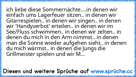 ich liebe diese Sommernächte..
..in denen wir einfach ums Lagerfeuer sitzen
.. in denen wir Gitarrespielen
.. in denen wir singen
.. in denen wir 'Handyverbot' erteilen
.. in denen wir im See/Fluss schwimmen
.. in denen wir zelten
.. in denen du mich in den Arm nimmst
.. in denen man die Sonne wieder aufgehen sieht
.. in denen du mich wärmst
.. in denen die Jungs die Grillmeister spielen und wi...