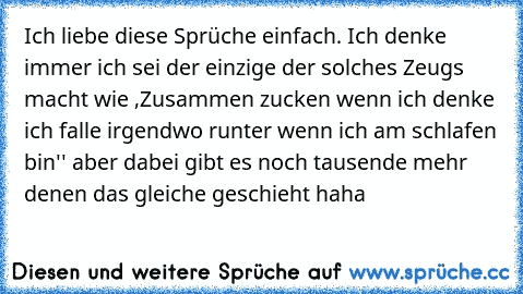 Ich liebe diese Sprüche einfach. Ich denke immer ich sei der einzige der solches Zeugs macht wie ,Zusammen zucken wenn ich denke ich falle irgendwo runter wenn ich am schlafen bin'' aber dabei gibt es noch tausende mehr denen das gleiche geschieht haha