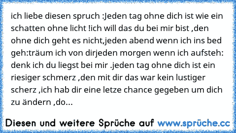 ich liebe diesen spruch :
Jeden tag ohne dich ist wie ein schatten ohne licht !
ich will das du bei mir bist ,
den ohne dich geht es nicht,
jeden abend wenn ich ins bed geh:
träum ich von dir
jeden morgen wenn ich aufsteh: denk ich du liegst bei mir .
jeden tag ohne dich ist ein riesiger schmerz ,
den mit dir das war kein lustiger scherz ,ich hab dir eine letze chance gegeben um dich zu ändern ,do...