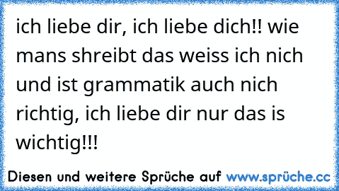 ich liebe dir, ich liebe dich!! wie mans shreibt das weiss ich nich und ist grammatik auch nich richtig, ich liebe dir nur das is wichtig!!! 