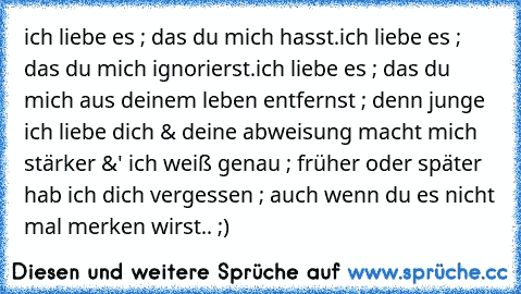 ich liebe es ; das du mich hasst.ich liebe es ; das du mich ignorierst.ich liebe es ; das du mich aus deinem leben entfernst ; denn junge ich liebe dich & deine abweisung macht mich stärker &' ich weiß genau ; früher oder später hab ich dich vergessen ; auch wenn du es nicht mal merken wirst.. ;) 