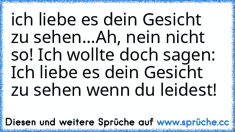 ich liebe es dein Gesicht zu sehen...
Ah, nein nicht so! Ich wollte doch sagen: Ich liebe es dein Gesicht zu sehen wenn du leidest!