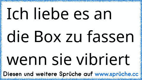 Ich liebe es an die Box zu fassen wenn sie vibriert 