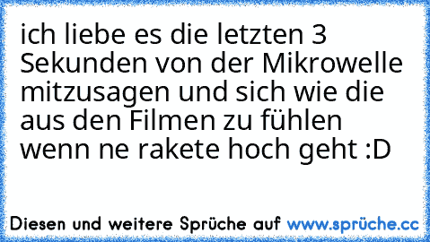 ich liebe es die letzten 3 Sekunden von der Mikrowelle mitzusagen und sich wie die aus den Filmen zu fühlen wenn ne rakete hoch geht :D