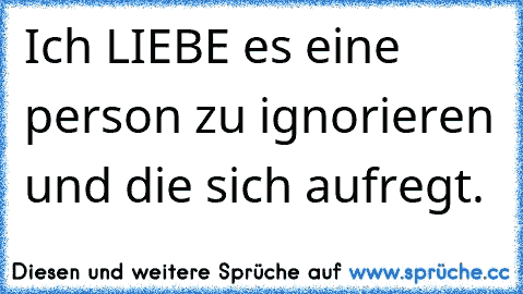 Ich LIEBE es eine person zu ignorieren und die sich aufregt.