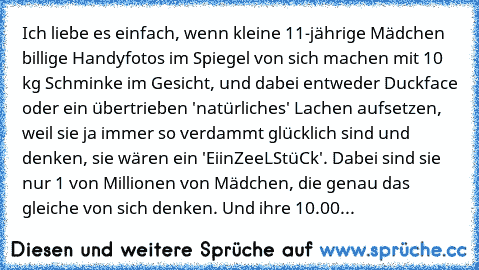 Ich liebe es einfach, wenn kleine 11-jährige Mädchen billige Handyfotos im Spiegel von sich machen mit 10 kg Schminke im Gesicht, und dabei entweder Duckface oder ein übertrieben 'natürliches' Lachen aufsetzen, weil sie ja immer so verdammt glücklich sind und denken, sie wären ein 'EiinZeeLStüCk'. Dabei sind sie nur 1 von Millionen von Mädchen, die genau das gleiche von sich denken. Und ihre 10.00...