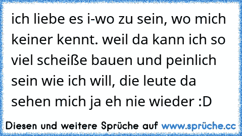 ich liebe es i-wo zu sein, wo mich keiner kennt. weil da kann ich so viel scheiße bauen und peinlich sein wie ich will, die leute da sehen mich ja eh nie wieder :D