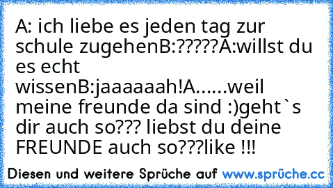 A: ich liebe es jeden tag zur schule zugehen
B:?????
A:willst du es echt wissen
B:jaaaaaah!
A...
...weil meine freunde da sind :)
geht`s dir auch so??? liebst du deine FREUNDE auch so???
like !!!