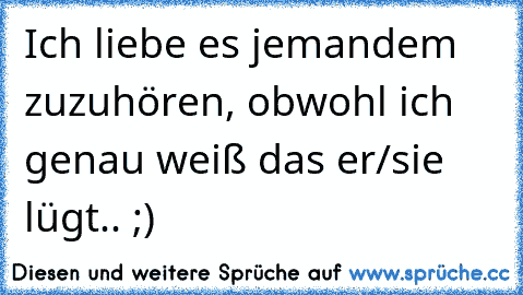 Ich liebe es jemandem zuzuhören, obwohl ich genau weiß das er/sie lügt.. ;)