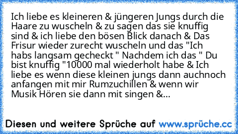 Ich liebe es kleineren & jüngeren Jungs durch die Haare zu wuscheln & zu sagen das sie knuffig sind & ich liebe den bösen Blick danach & Das Frisur wieder zurecht wuscheln und das "Ich habs langsam gecheckt " Nachdem ich das " Du bist knuffig "10000 mal wiederholt habe & Ich liebe es wenn diese kleinen jungs dann auchnoch anfangen mit mir Rumzuchillen & wenn wir Musik Hören sie dann mit singen ...